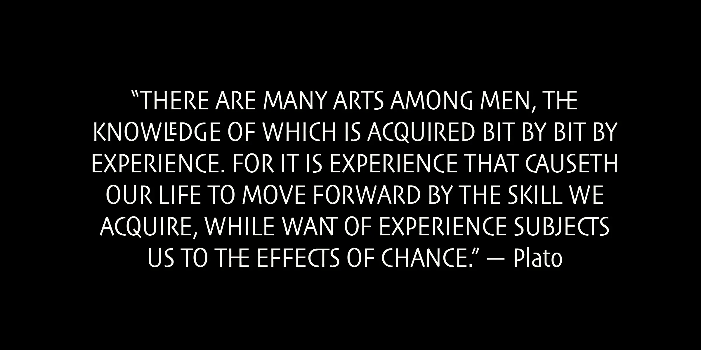 Skia CC font by Carter & Cone — a quote from Plato in upright sans serif letters: “THERE ARE MANY ARTS AMONG MEN, THE KNOWLEDGE OF WHICH IS ACQUIRED BIT BY BIT BY EXPERIENCE. FOR IT IS EXPERIENCE THAT CAUSETH OUR LIFE TO MOVE FORWARD BY THE SKILL WE ACQUIRE, WHILE WANT OF EXPERIENCE SUBJECTS US TO THE EFFECTS OF CHANCE.” — Plato
