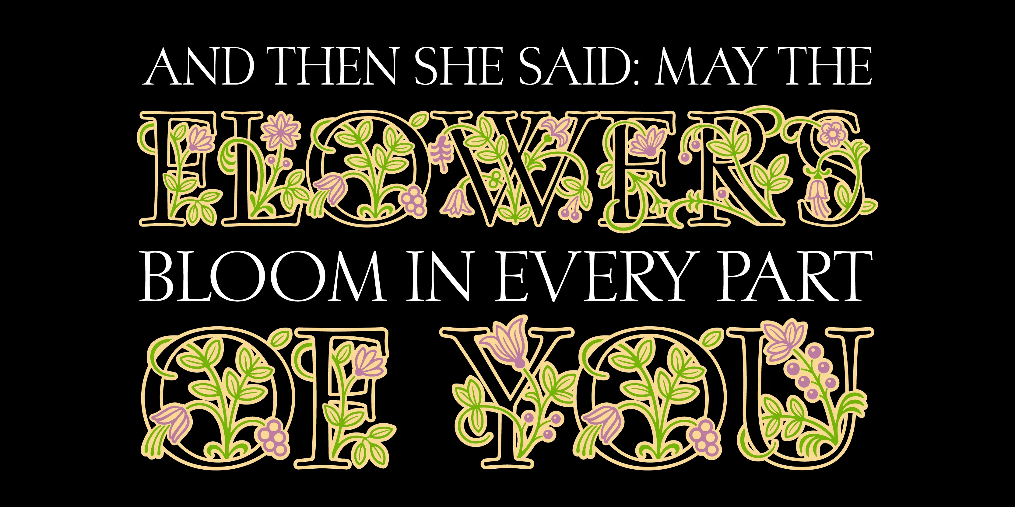 Posies font by P22 Type Foundry — the words AND THEN SHE SAID: MAY THE, FLOWERS, BLOOM IN EVERY PART, OF YOU stacked on a black background, with the words FLOWERS and OF YOU rendered in large, decorative serif capitals intertwined with green leaves and purple blossoms