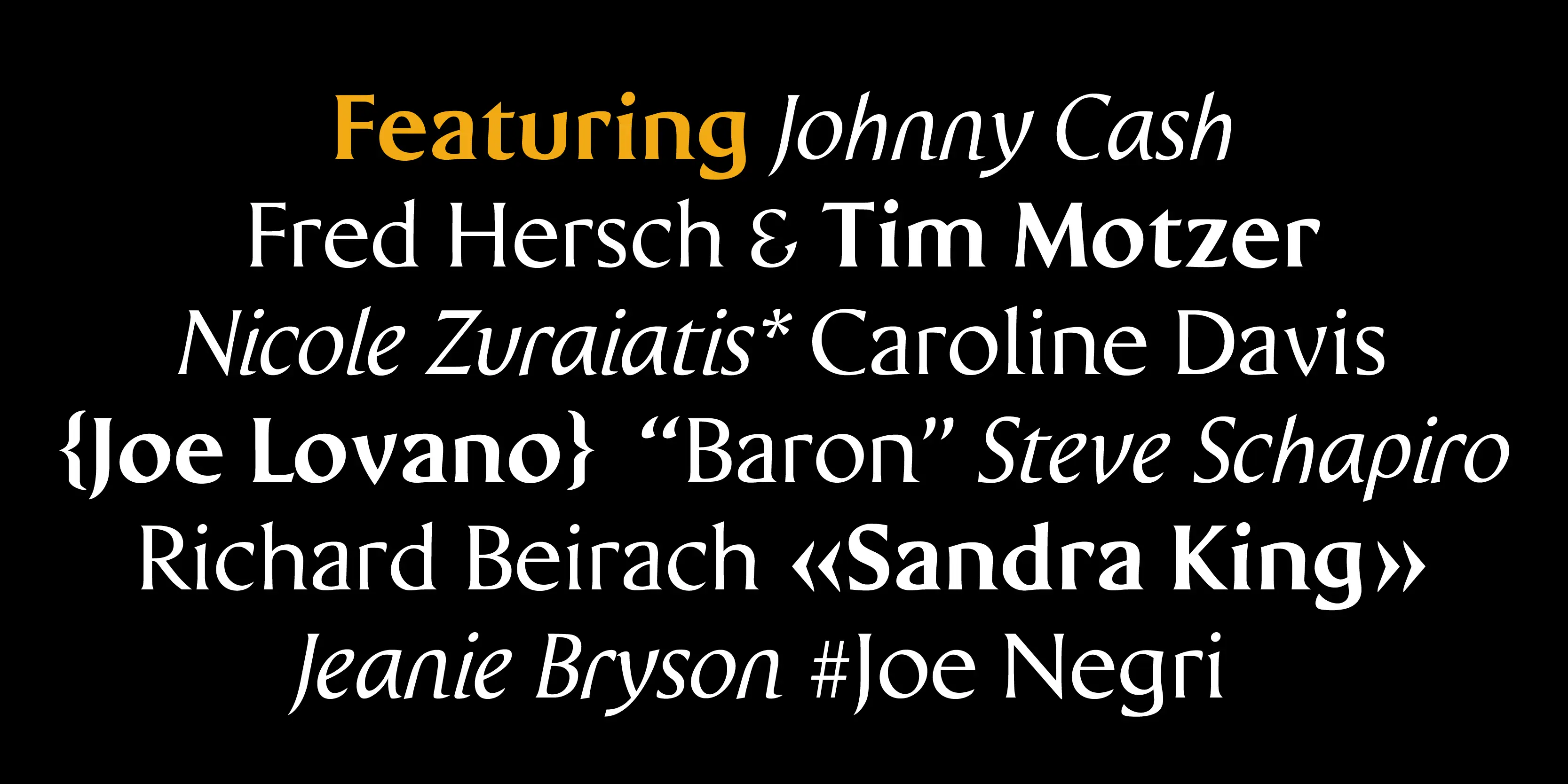 Wedge font by P22 Type Foundry — The words Featuring Johnny Cash, Fred Hersch & Tim Motzer, Nicole Zuraitis* Caroline Davis, {Joe Lovano} “Baron” Steve Schapiro, Richard Beirach «Sandra King», and Jeanie Bryson #Joe Negri in a mix of upright and italic serif lettering on a black background, with the word Featuring highlighted in yellow