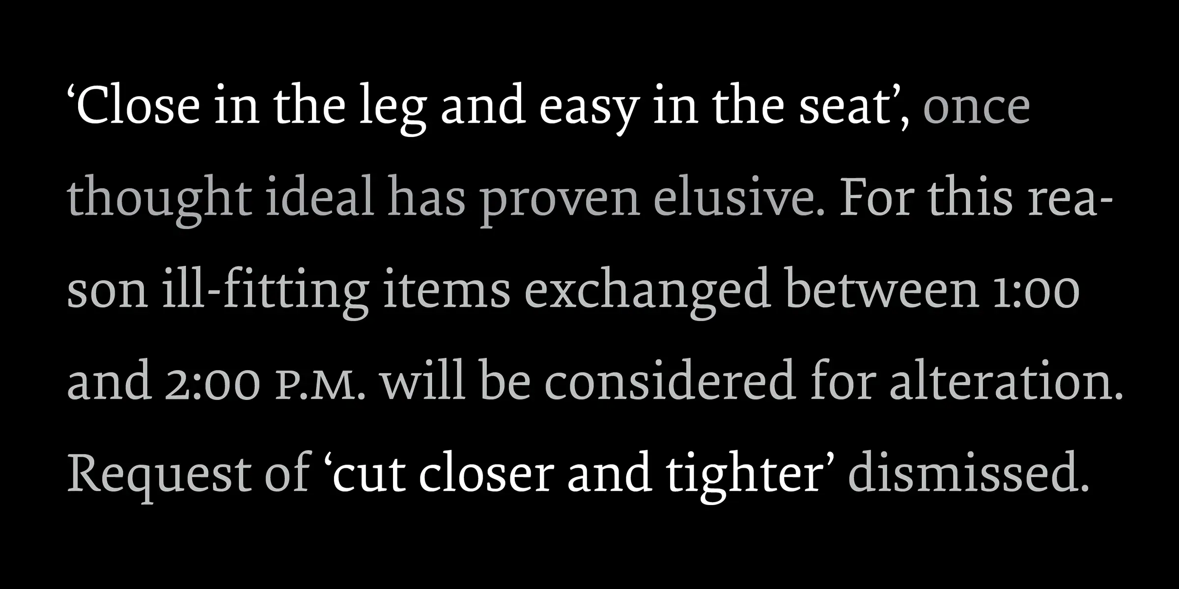 Elena font by Process Type Foundry — a paragraph of serif text, with some words in white and some in gray, reading "‘Close in the leg and easy in the seat’, once thought ideal has proven elusive. For this reason ill-fitting items exchanged between 1:00 and 2:00 P.M. will be considered for alteration. Request of ‘cut closer and tighter’ dismissed."